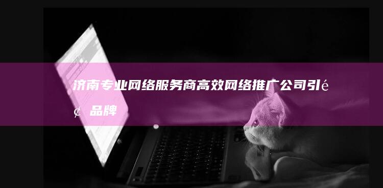 济南专业网络服务商：高效网络推广公司引领品牌营销新趋势